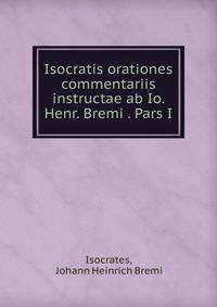 Isocratis orationes commentariis instructae ab Io. Henr. Bremi . Pars I.