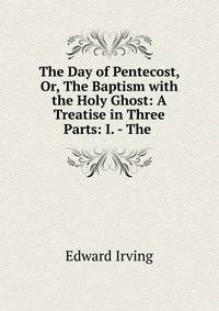 The Day of Pentecost, Or, The Baptism with the Holy Ghost: A Treatise in Three Parts: I. - The .