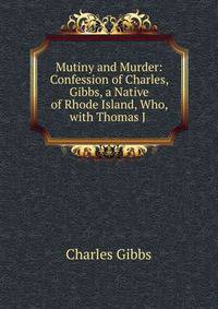 Mutiny and Murder: Confession of Charles, Gibbs, a Native of Rhode Island, Who, with Thomas J .