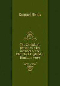 The Christian's prayer, by a lay member of the Church of England S. Hinds. In verse.