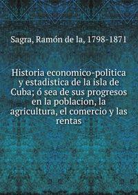 Historia economico-politica y estadistica de la isla de Cuba; o? sea de sus progresos en la poblacion, la agricultura, el comercio y las rentas