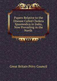 Papers Relative to the Disease Called Cholera Spasmodica in India, Now Prevailing in the North .