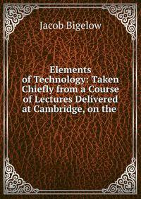 Elements of Technology: Taken Chiefly from a Course of Lectures Delivered at Cambridge, on the .