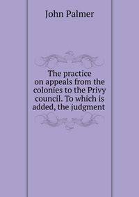 The practice on appeals from the colonies to the Privy council. To which is added, the judgment .