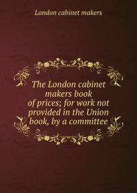 The London cabinet makers book of prices; for work not provided in the Union book, by a committee