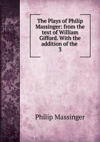 The Plays of Philip Massinger: from the text of William Gifford. With the addition of the .. 3