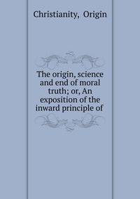 The origin, science and end of moral truth; or, An exposition of the inward principle of .