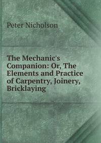 The Mechanic's Companion: Or, The Elements and Practice of Carpentry, Joinery, Bricklaying .