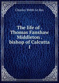 The life of . Thomas Fanshaw Middleton . bishop of Calcutta. 1