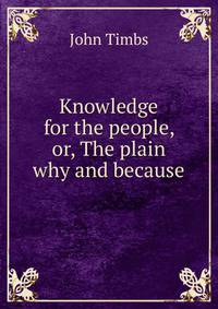 Knowledge for the people, or, The plain why and because