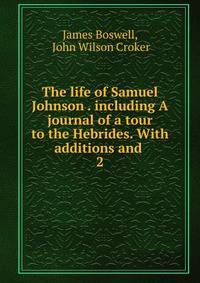 The life of Samuel Johnson . including A journal of a tour to the Hebrides. With additions and .. 2