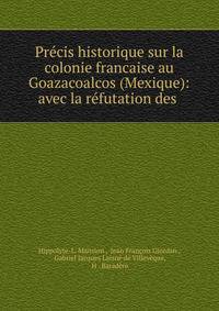 Precis historique sur la colonie francaise au Goazacoalcos (Mexique): avec la refutation des .