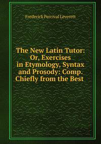 The New Latin Tutor: Or, Exercises in Etymology, Syntax and Prosody: Comp. Chiefly from the Best .