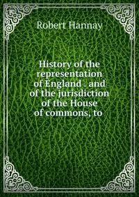 History of the representation of England . and of the jurisdiction of the House of commons, to .