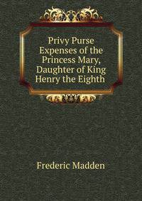 Privy Purse Expenses of the Princess Mary, Daughter of King Henry the Eighth .