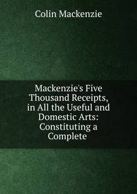 Mackenzie's Five Thousand Receipts, in All the Useful and Domestic Arts: Constituting a Complete .