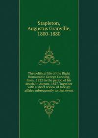 The political life of the Right Honourable George Canning, from . 1822 to the period of his death, in August, 1827. Together with a short review of foreign affairs subsequently to that event