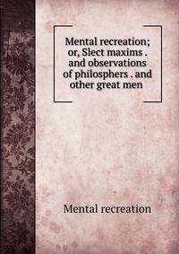 Mental recreation; or, Slect maxims . and observations of philosphers . and other great men .