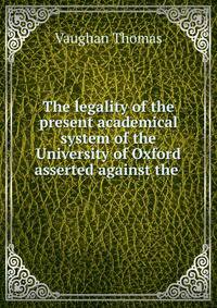 The legality of the present academical system of the University of Oxford asserted against the .