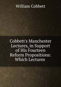 Cobbett's Manchester Lectures, in Support of His Fourteen Reform Propositions: Which Lectures .