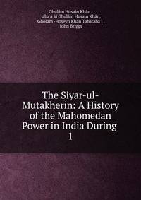 The Siyar-ul-Mutakherin: A History of the Mahomedan Power in India During .. 1