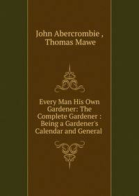 Every Man His Own Gardener: The Complete Gardener : Being a Gardener's Calendar and General .