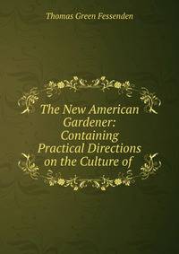 The New American Gardener: Containing Practical Directions on the Culture of .