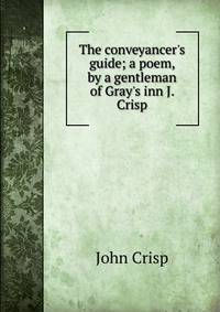 The conveyancer's guide; a poem, by a gentleman of Gray's inn J. Crisp.