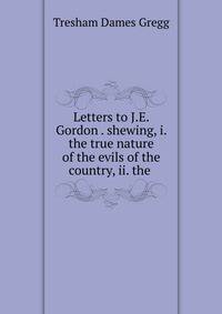 Letters to J.E. Gordon . shewing, i. the true nature of the evils of the country, ii. the .