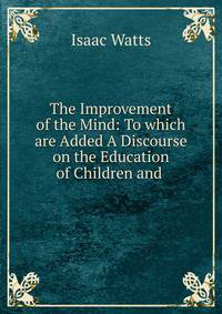 The Improvement of the Mind: To which are Added A Discourse on the Education of Children and .