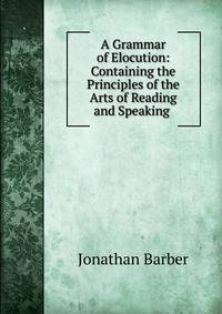 A Grammar of Elocution: Containing the Principles of the Arts of Reading and Speaking .