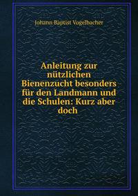Anleitung zur nutzlichen Bienenzucht besonders fur den Landmann und die Schulen: Kurz aber doch .