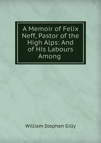 A Memoir of Felix Neff, Pastor of the High Alps: And of His Labours Among .