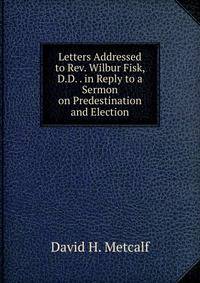 Letters Addressed to Rev. Wilbur Fisk, D.D. . in Reply to a Sermon on Predestination and Election.