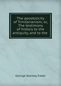 The apostolicity of Trinitarianism; or, The testimony of history to the antiquity, and to the .