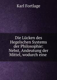 Die Lucken des Hegelschen Systems der Philosophie: Nebst, Andeutung der Mittel, wodurch eine .