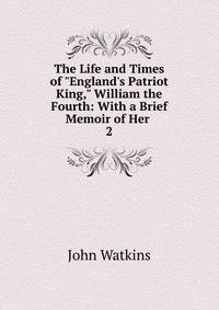 The Life and Times of "England's Patriot King," William the Fourth: With a Brief Memoir of Her .
