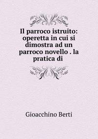 Il parroco istruito: operetta in cui si dimostra ad un parroco novello . la pratica di .
