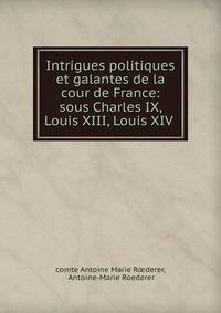 Intrigues politiques et galantes de la cour de France: sous Charles IX, Louis XIII, Louis XIV .