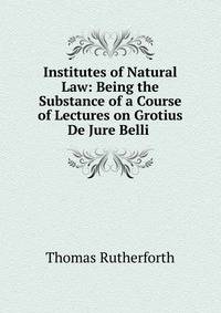 Institutes of Natural Law: Being the Substance of a Course of Lectures on Grotius De Jure Belli .