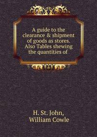 A guide to the clearance &amp; shipment of goods as stores. Also Tables shewing the quantities of .
