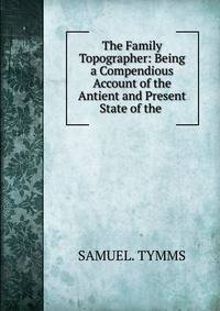 The Family Topographer: Being a Compendious Account of the Antient and Present State of the .