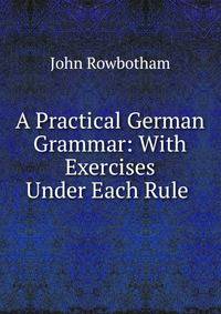 A Practical German Grammar: With Exercises Under Each Rule .