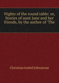 Nights of the round table: or, Stories of aunt Jane and her friends, by the author of 'The .