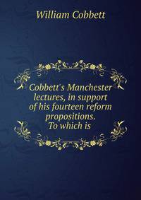 Cobbett's Manchester lectures, in support of his fourteen reform propositions. To which is .
