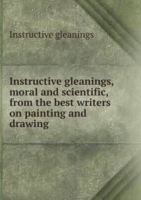 Instructive gleanings, moral and scientific, from the best writers on painting and drawing .
