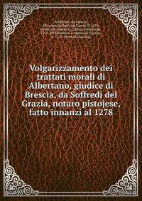 Volgarizzamento dei trattati morali di Albertano, giudice di Brescia, da Soffredi del Grazia, notaro pistojese, fatto innanzi al 1278