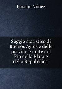 Saggio statistico di Buenos Ayres e delle provincie unite del Rio della Plata e della Repubblica .