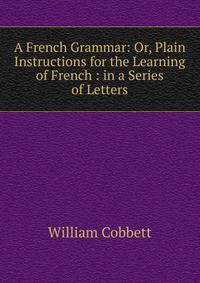 A French Grammar: Or, Plain Instructions for the Learning of French : in a Series of Letters