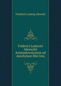 Friderici Ludovici Abreschii Animadversionum ad Aeschylum libri tres